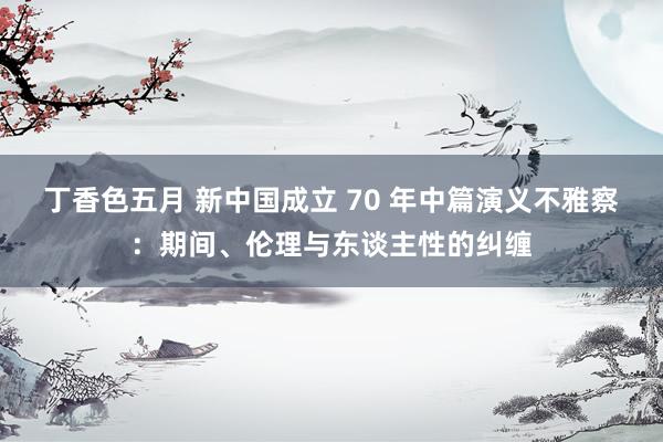 丁香色五月 新中国成立 70 年中篇演义不雅察：期间、伦理与东谈主性的纠缠