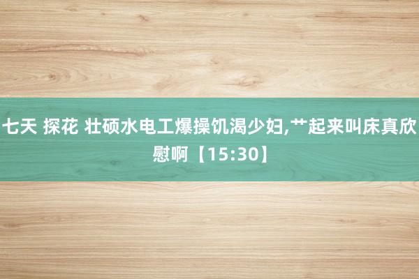 七天 探花 壮硕水电工爆操饥渴少妇,艹起来叫床真欣慰啊【15:30】