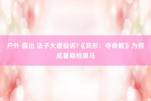 户外 露出 法子大遭投诉?《异形：夺命舰》为何成暑期档黑马