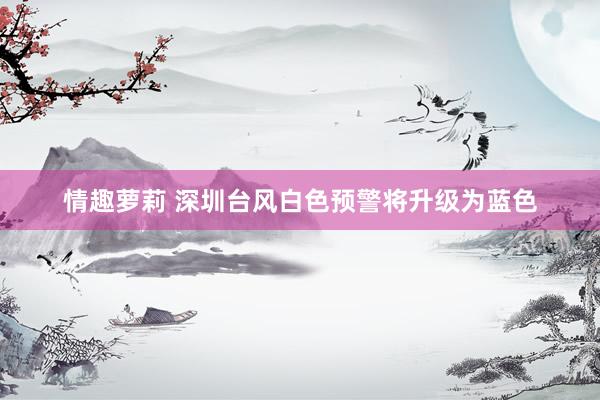 情趣萝莉 深圳台风白色预警将升级为蓝色