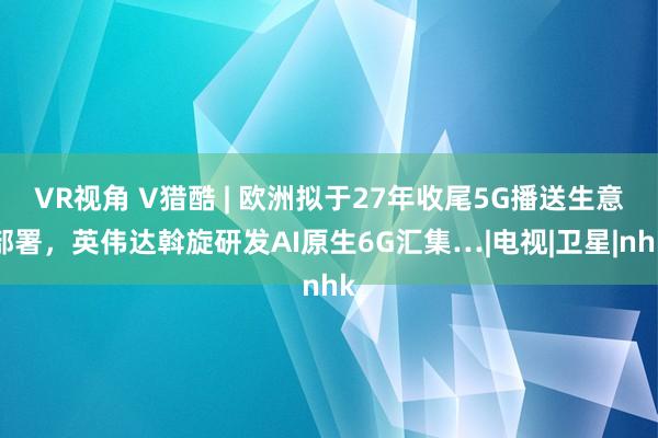 VR视角 V猎酷 | 欧洲拟于27年收尾5G播送生意部署，英伟达斡旋研发AI原生6G汇集…|电视|卫星|nhk