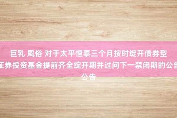 巨乳 風俗 对于太平恒泰三个月按时绽开债券型证券投资基金提前齐全绽开期并过问下一禁闭期的公告