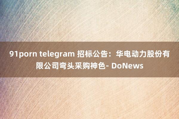 91porn telegram 招标公告：华电动力股份有限公司弯头采购神色- DoNews