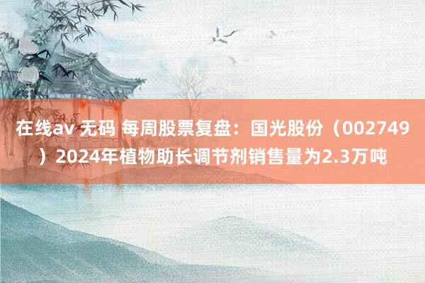 在线av 无码 每周股票复盘：国光股份（002749）2024年植物助长调节剂销售量为2.3万吨